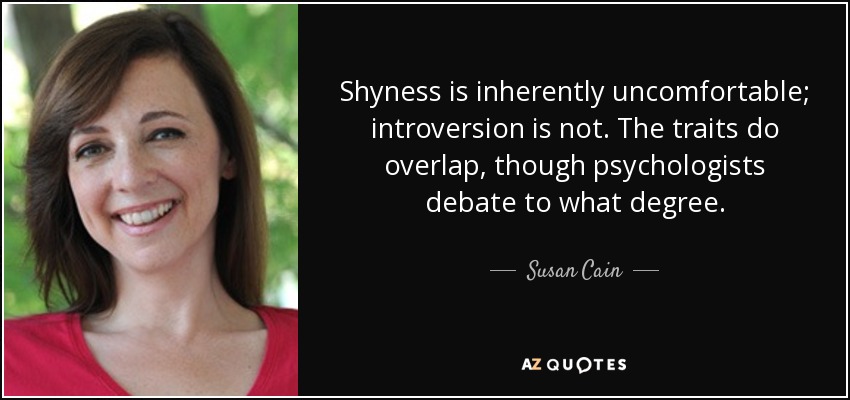 Shyness is inherently uncomfortable; introversion is not. The traits do overlap, though psychologists debate to what degree. - Susan Cain