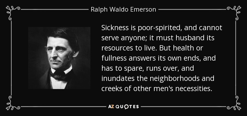 Sickness is poor-spirited, and cannot serve anyone; it must husband its resources to live. But health or fullness answers its own ends, and has to spare, runs over, and inundates the neighborhoods and creeks of other men's necessities. - Ralph Waldo Emerson
