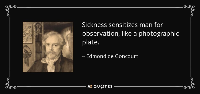 Sickness sensitizes man for observation, like a photographic plate. - Edmond de Goncourt