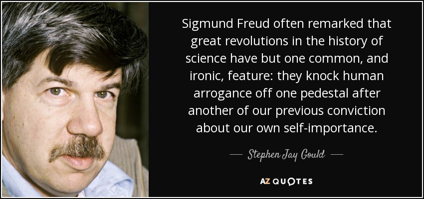 Sigmund Freud often remarked that great revolutions in the history of science have but one common, and ironic, feature: they knock human arrogance off one pedestal after another of our previous conviction about our own self-importance. - Stephen Jay Gould