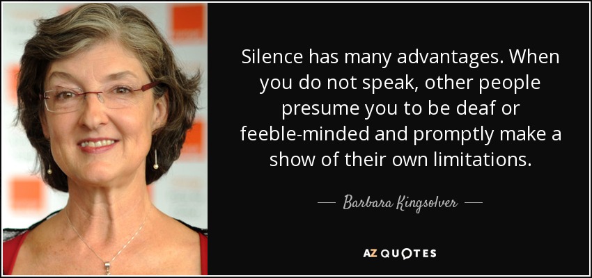 Silence has many advantages. When you do not speak, other people presume you to be deaf or feeble-minded and promptly make a show of their own limitations. - Barbara Kingsolver