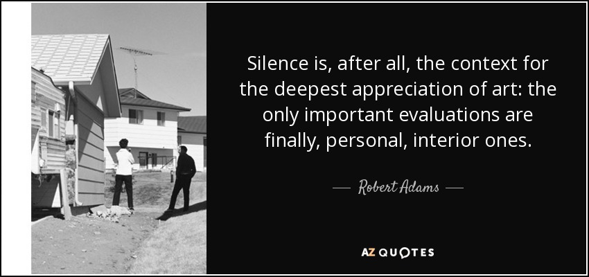 Silence is, after all, the context for the deepest appreciation of art: the only important evaluations are finally, personal, interior ones. - Robert Adams