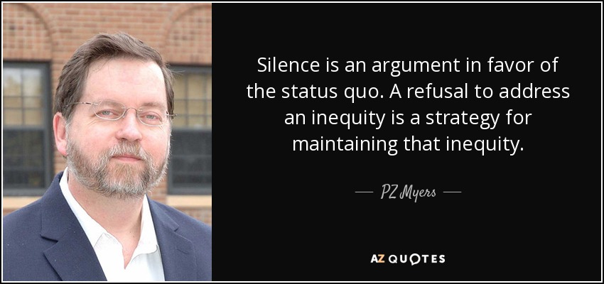 Silence is an argument in favor of the status quo. A refusal to address an inequity is a strategy for maintaining that inequity. - PZ Myers