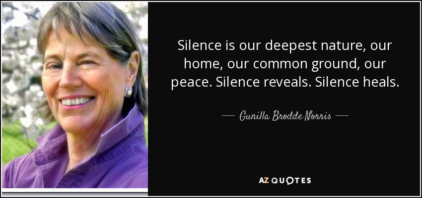 Silence is our deepest nature, our home, our common ground, our peace. Silence reveals. Silence heals. - Gunilla Brodde Norris