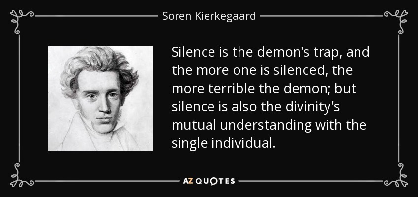 Silence is the demon's trap, and the more one is silenced, the more terrible the demon; but silence is also the divinity's mutual understanding with the single individual. - Soren Kierkegaard