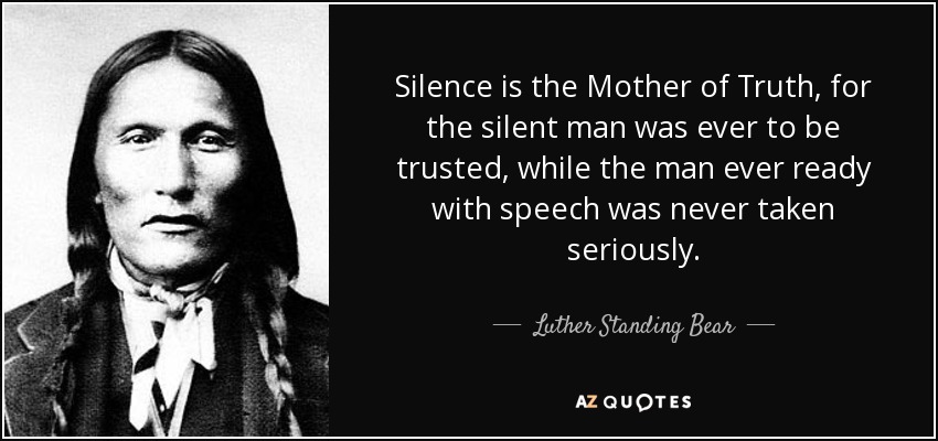 Silence is the Mother of Truth, for the silent man was ever to be trusted, while the man ever ready with speech was never taken seriously. - Luther Standing Bear