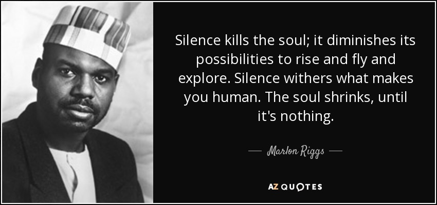 Silence kills the soul; it diminishes its possibilities to rise and fly and explore. Silence withers what makes you human. The soul shrinks, until it's nothing. - Marlon Riggs