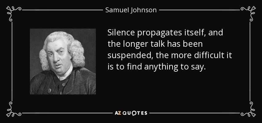 Silence propagates itself, and the longer talk has been suspended, the more difficult it is to find anything to say. - Samuel Johnson