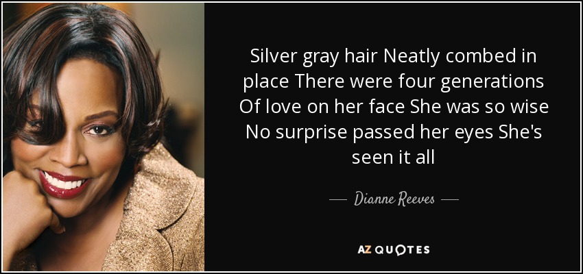 Silver gray hair Neatly combed in place There were four generations Of love on her face She was so wise No surprise passed her eyes She's seen it all - Dianne Reeves