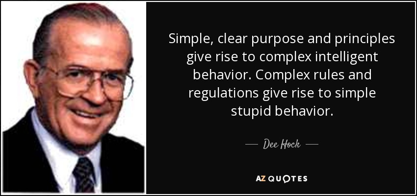 Simple, clear purpose and principles give rise to complex intelligent behavior. Complex rules and regulations give rise to simple stupid behavior. - Dee Hock