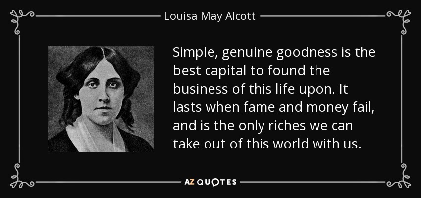 Simple, genuine goodness is the best capital to found the business of this life upon. It lasts when fame and money fail, and is the only riches we can take out of this world with us. - Louisa May Alcott