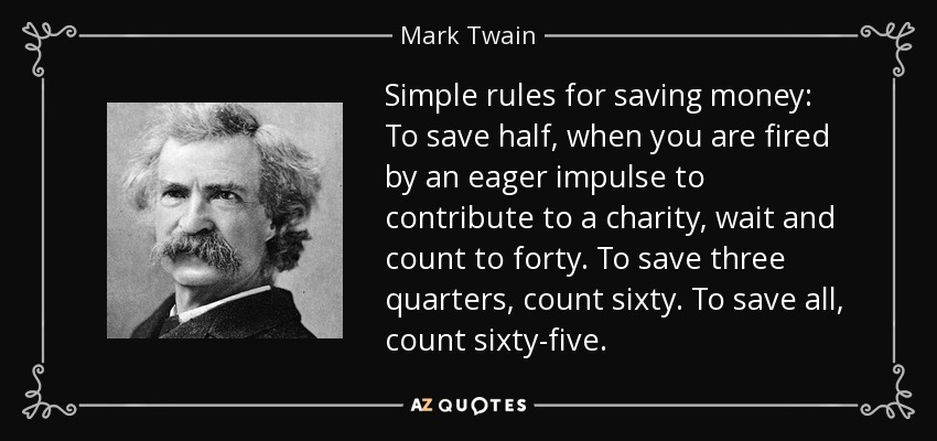 Simple rules for saving money: To save half, when you are fired by an eager impulse to contribute to a charity, wait and count to forty. To save three quarters, count sixty. To save all, count sixty-five. - Mark Twain