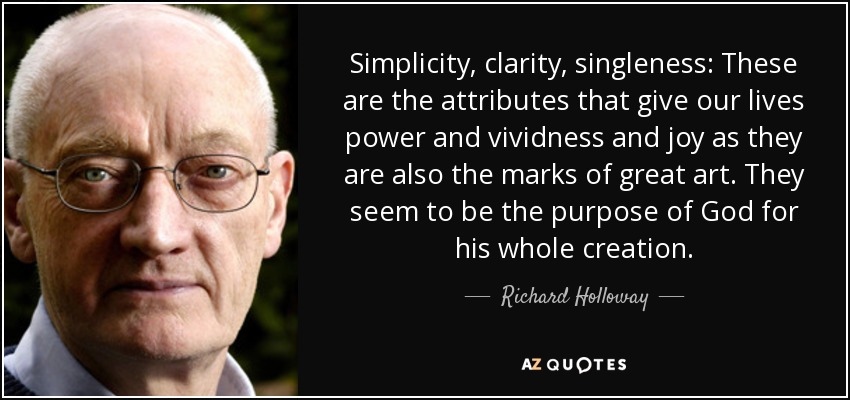 Simplicity, clarity, singleness: These are the attributes that give our lives power and vividness and joy as they are also the marks of great art. They seem to be the purpose of God for his whole creation. - Richard Holloway