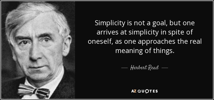 Simplicity is not a goal, but one arrives at simplicity in spite of oneself, as one approaches the real meaning of things. - Herbert Read