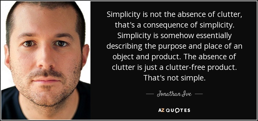 Simplicity is not the absence of clutter, that's a consequence of simplicity. Simplicity is somehow essentially describing the purpose and place of an object and product. The absence of clutter is just a clutter-free product. That's not simple. - Jonathan Ive