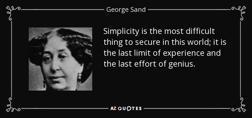 Simplicity is the most difficult thing to secure in this world; it is the last limit of experience and the last effort of genius. - George Sand