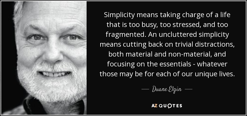 Simplicity means taking charge of a life that is too busy, too stressed, and too fragmented. An uncluttered simplicity means cutting back on trivial distractions, both material and non-material, and focusing on the essentials - whatever those may be for each of our unique lives. - Duane Elgin