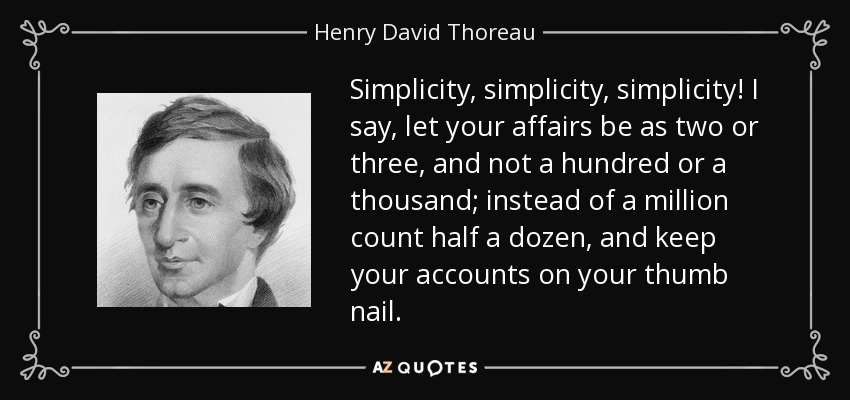 Simplicity, simplicity, simplicity! I say, let your affairs be as two or three, and not a hundred or a thousand; instead of a million count half a dozen, and keep your accounts on your thumb nail. - Henry David Thoreau