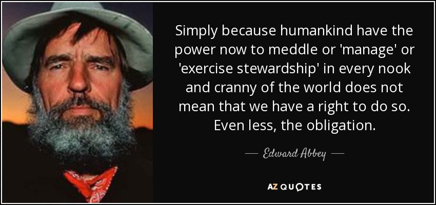 Simply because humankind have the power now to meddle or 'manage' or 'exercise stewardship' in every nook and cranny of the world does not mean that we have a right to do so. Even less, the obligation. - Edward Abbey