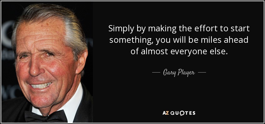 Simply by making the effort to start something, you will be miles ahead of almost everyone else. - Gary Player