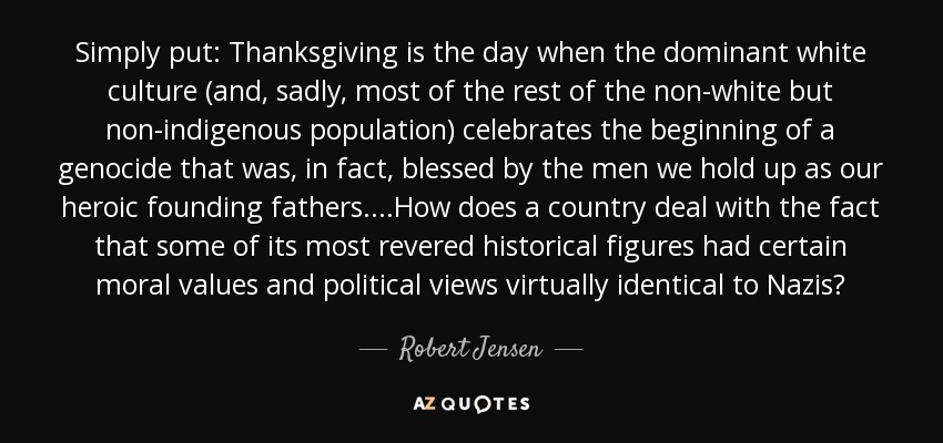Simply put: Thanksgiving is the day when the dominant white culture (and, sadly, most of the rest of the non-white but non-indigenous population) celebrates the beginning of a genocide that was, in fact, blessed by the men we hold up as our heroic founding fathers. ...How does a country deal with the fact that some of its most revered historical figures had certain moral values and political views virtually identical to Nazis? - Robert Jensen