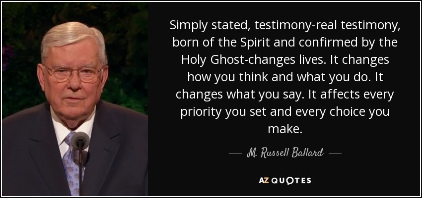 Simply stated, testimony-real testimony, born of the Spirit and confirmed by the Holy Ghost-changes lives. It changes how you think and what you do. It changes what you say. It affects every priority you set and every choice you make. - M. Russell Ballard