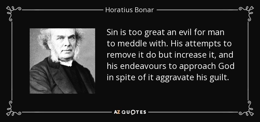 Sin is too great an evil for man to meddle with. His attempts to remove it do but increase it, and his endeavours to approach God in spite of it aggravate his guilt. - Horatius Bonar