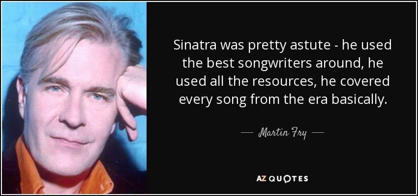 Sinatra was pretty astute - he used the best songwriters around, he used all the resources, he covered every song from the era basically. - Martin Fry