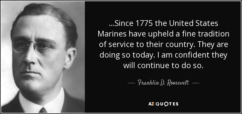 ...Since 1775 the United States Marines have upheld a fine tradition of service to their country. They are doing so today. I am confident they will continue to do so. - Franklin D. Roosevelt