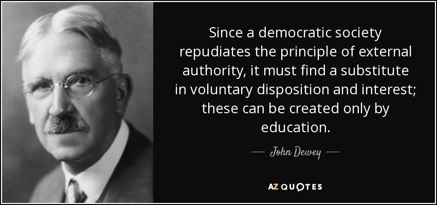 Since a democratic society repudiates the principle of external authority, it must find a substitute in voluntary disposition and interest; these can be created only by education. - John Dewey