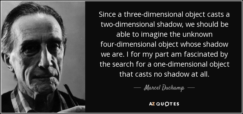 Since a three-dimensional object casts a two-dimensional shadow, we should be able to imagine the unknown four-dimensional object whose shadow we are. I for my part am fascinated by the search for a one-dimensional object that casts no shadow at all. - Marcel Duchamp