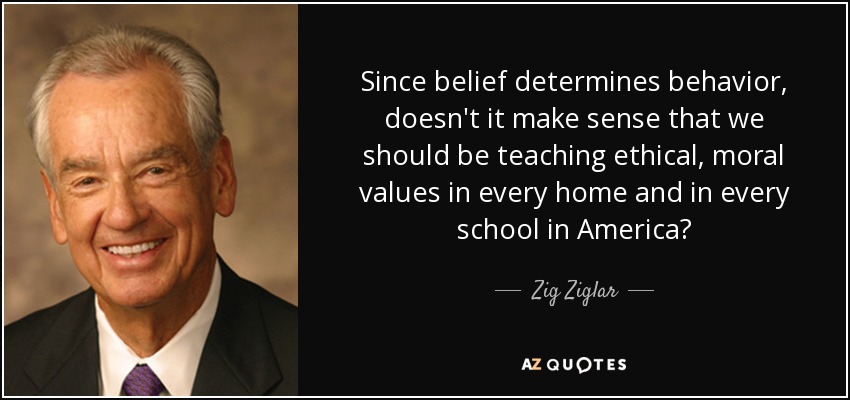 Since belief determines behavior, doesn't it make sense that we should be teaching ethical, moral values in every home and in every school in America? - Zig Ziglar