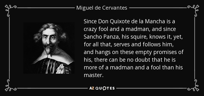 Since Don Quixote de la Mancha is a crazy fool and a madman, and since Sancho Panza, his squire, knows it, yet, for all that, serves and follows him, and hangs on these empty promises of his, there can be no doubt that he is more of a madman and a fool than his master. - Miguel de Cervantes