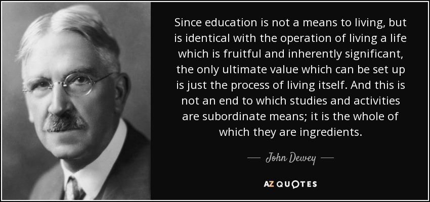 Since education is not a means to living, but is identical with the operation of living a life which is fruitful and inherently significant, the only ultimate value which can be set up is just the process of living itself. And this is not an end to which studies and activities are subordinate means; it is the whole of which they are ingredients. - John Dewey