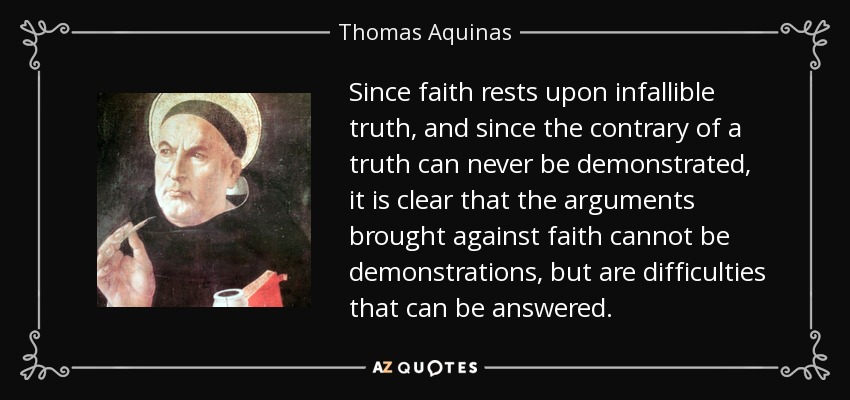 Since faith rests upon infallible truth, and since the contrary of a truth can never be demonstrated, it is clear that the arguments brought against faith cannot be demonstrations, but are difficulties that can be answered. - Thomas Aquinas