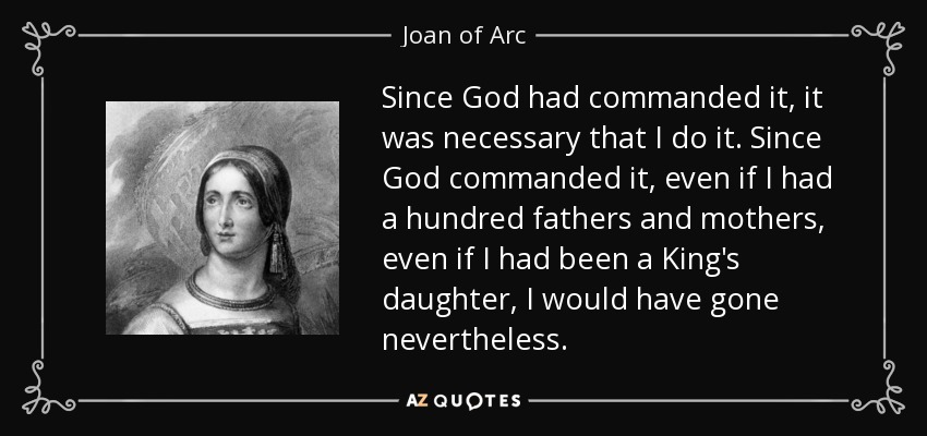 Since God had commanded it, it was necessary that I do it. Since God commanded it, even if I had a hundred fathers and mothers, even if I had been a King's daughter, I would have gone nevertheless. - Joan of Arc