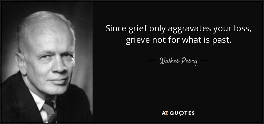 Since grief only aggravates your loss, grieve not for what is past. - Walker Percy