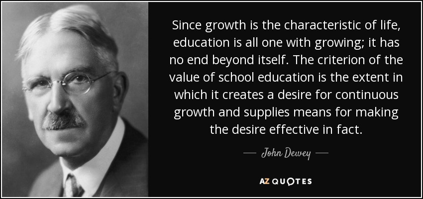 Since growth is the characteristic of life, education is all one with growing; it has no end beyond itself. The criterion of the value of school education is the extent in which it creates a desire for continuous growth and supplies means for making the desire effective in fact. - John Dewey