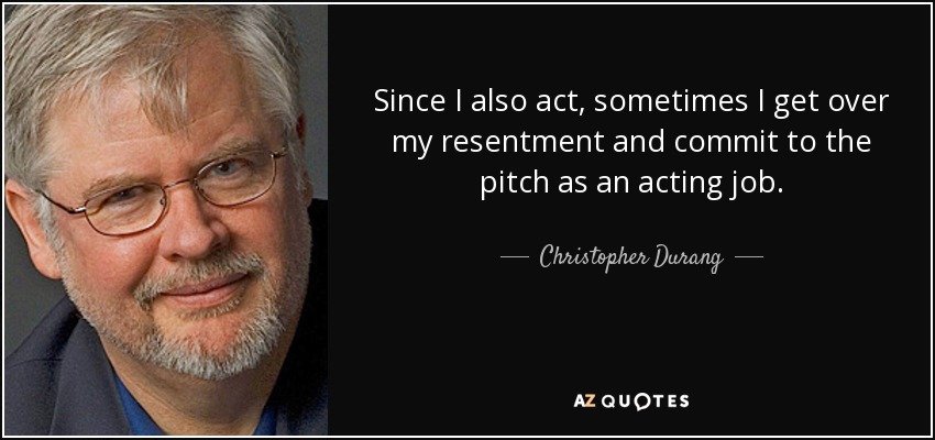 Since I also act, sometimes I get over my resentment and commit to the pitch as an acting job. - Christopher Durang