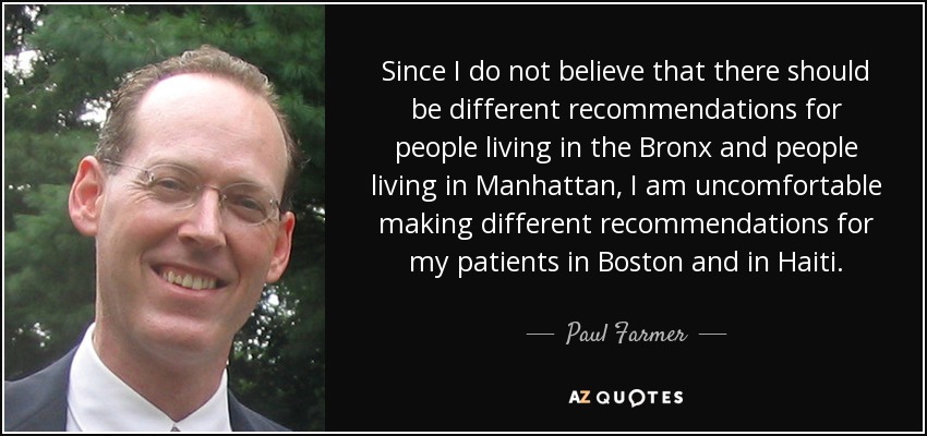 Since I do not believe that there should be different recommendations for people living in the Bronx and people living in Manhattan, I am uncomfortable making different recommendations for my patients in Boston and in Haiti. - Paul Farmer