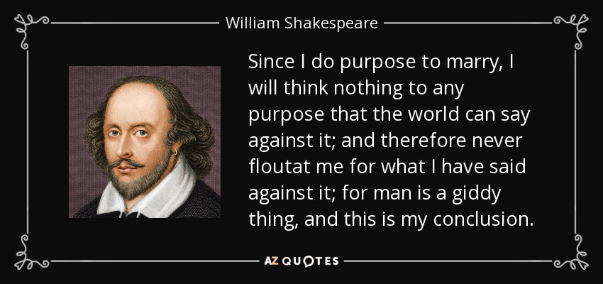 Since I do purpose to marry, I will think nothing to any purpose that the world can say against it; and therefore never floutat me for what I have said against it; for man is a giddy thing, and this is my conclusion. - William Shakespeare