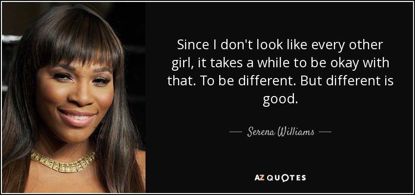 Since I don't look like every other girl, it takes a while to be okay with that. To be different. But different is good. - Serena Williams
