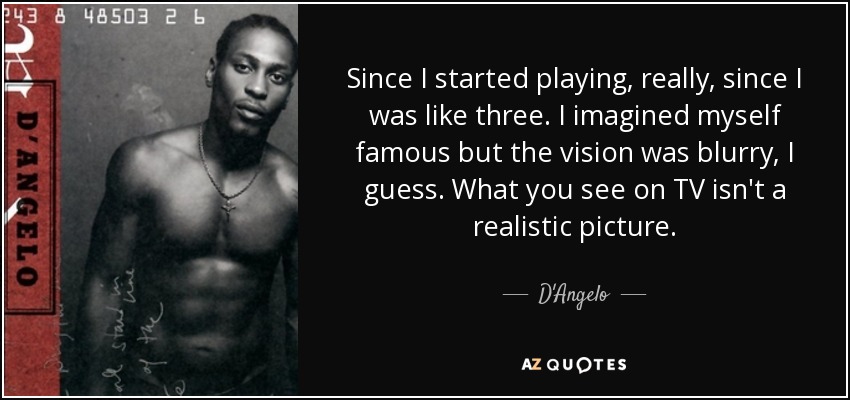 Since I started playing, really, since I was like three. I imagined myself famous but the vision was blurry, I guess. What you see on TV isn't a realistic picture. - D'Angelo