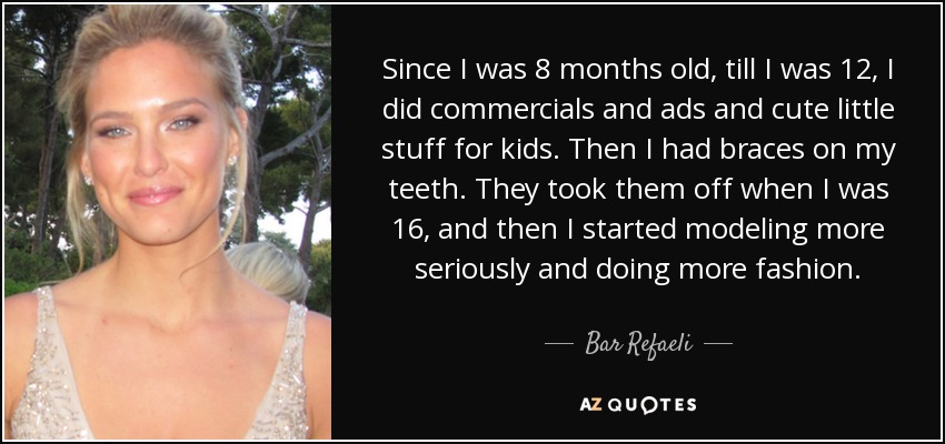 Since I was 8 months old, till I was 12, I did commercials and ads and cute little stuff for kids. Then I had braces on my teeth. They took them off when I was 16, and then I started modeling more seriously and doing more fashion. - Bar Refaeli