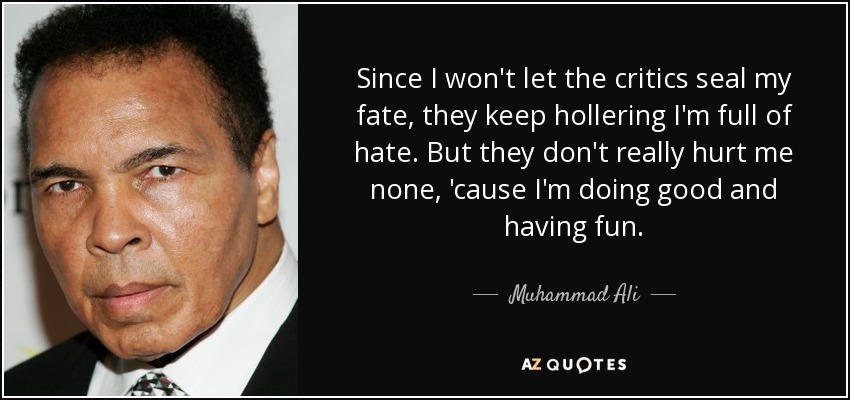 Since I won't let the critics seal my fate, they keep hollering I'm full of hate. But they don't really hurt me none, 'cause I'm doing good and having fun. - Muhammad Ali