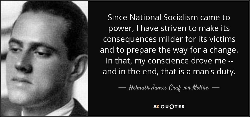 Since National Socialism came to power, I have striven to make its consequences milder for its victims and to prepare the way for a change. In that, my conscience drove me -- and in the end, that is a man's duty. - Helmuth James Graf von Moltke