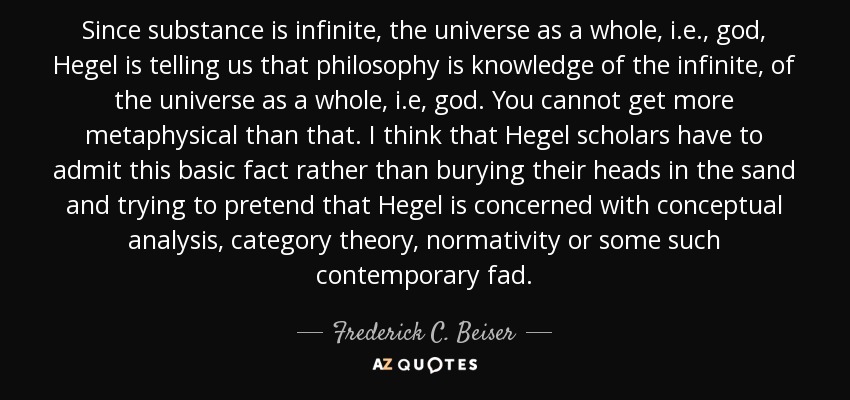 Since substance is infinite, the universe as a whole, i.e., god, Hegel is telling us that philosophy is knowledge of the infinite, of the universe as a whole, i.e, god. You cannot get more metaphysical than that. I think that Hegel scholars have to admit this basic fact rather than burying their heads in the sand and trying to pretend that Hegel is concerned with conceptual analysis, category theory, normativity or some such contemporary fad. - Frederick C. Beiser