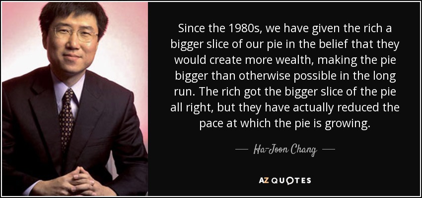 Since the 1980s, we have given the rich a bigger slice of our pie in the belief that they would create more wealth, making the pie bigger than otherwise possible in the long run. The rich got the bigger slice of the pie all right, but they have actually reduced the pace at which the pie is growing. - Ha-Joon Chang