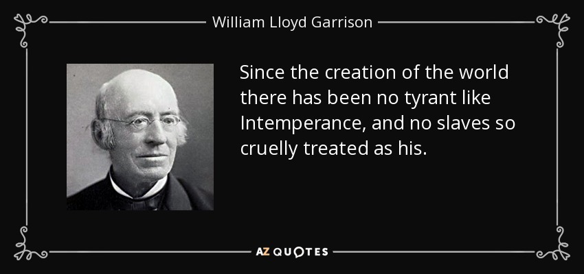 Since the creation of the world there has been no tyrant like Intemperance, and no slaves so cruelly treated as his. - William Lloyd Garrison