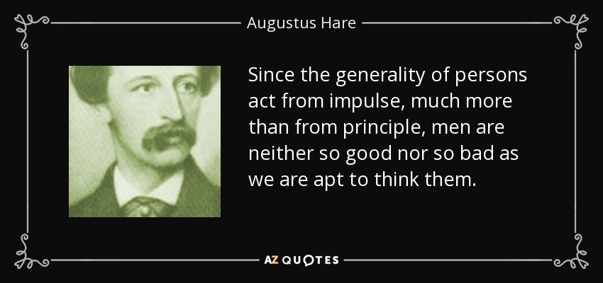 Since the generality of persons act from impulse, much more than from principle, men are neither so good nor so bad as we are apt to think them. - Augustus Hare